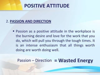 POSITIVE ATTITUDE
2. PASSION AND DIRECTION
 Passion as a positive attitude in the workplace is
the burning desire and love for the work that you
do, which will pull you through the tough times. It
is an intense enthusiasm that all things worth
doing are worth doing well.
Passion – Direction = Wasted Energy
 