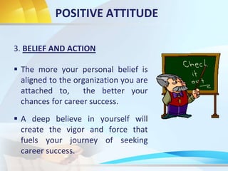 POSITIVE ATTITUDE
3. BELIEF AND ACTION
 The more your personal belief is
aligned to the organization you are
attached to, the better your
chances for career success.
 A deep believe in yourself will
create the vigor and force that
fuels your journey of seeking
career success.
 