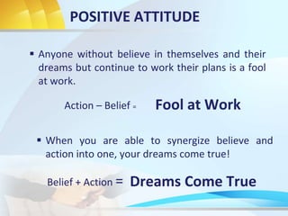 POSITIVE ATTITUDE
 Anyone without believe in themselves and their
dreams but continue to work their plans is a fool
at work.
 When you are able to synergize believe and
action into one, your dreams come true!
Action – Belief =
Belief + Action =
Fool at Work
Dreams Come True
 
