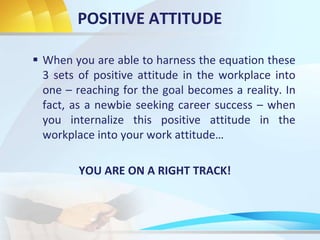 POSITIVE ATTITUDE
 When you are able to harness the equation these
3 sets of positive attitude in the workplace into
one – reaching for the goal becomes a reality. In
fact, as a newbie seeking career success – when
you internalize this positive attitude in the
workplace into your work attitude…
YOU ARE ON A RIGHT TRACK!
 