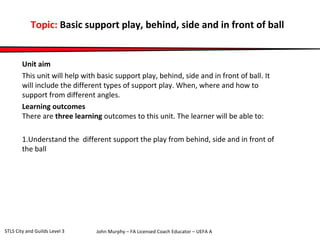Topic: Basic support play, behind, side and in front of ball 
Unit aim 
This unit will help with basic support play, behind, side and in front of ball. It 
will include the different types of support play. When, where and how to 
support from different angles. 
Learning outcomes 
There are three learning outcomes to this unit. The learner will be able to: 
1.Understand the different support the play from behind, side and in front of 
the ball 
John Murphy – FA Licensed Coach STLS City and Guilds Level 3 Educator – UEFA A 
 