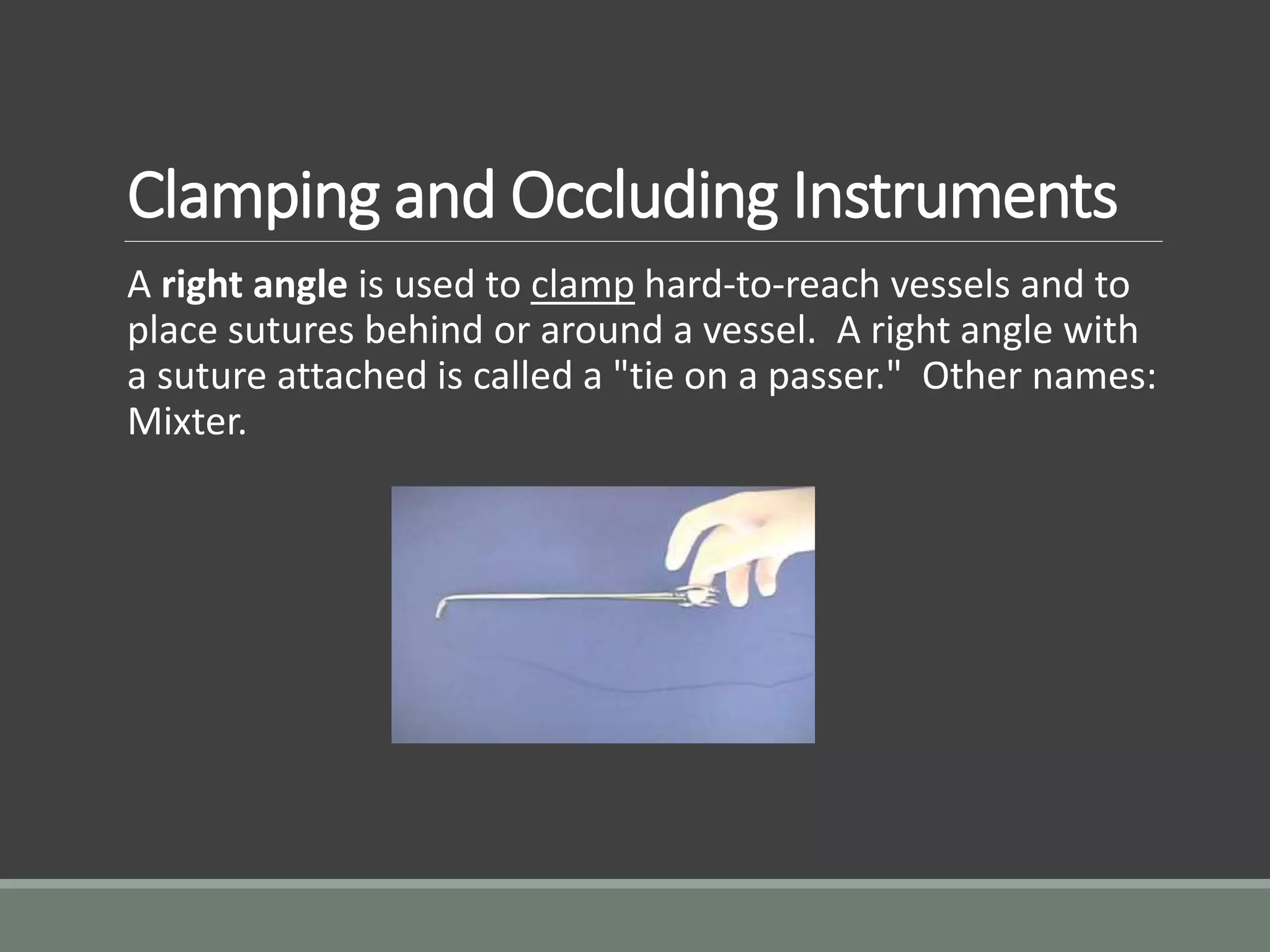 Clamping and Occluding Instruments
A right angle is used to clamp hard-to-reach vessels and to
place sutures behind or around a vessel. A right angle with
a suture attached is called a "tie on a passer." Other names:
Mixter.
 