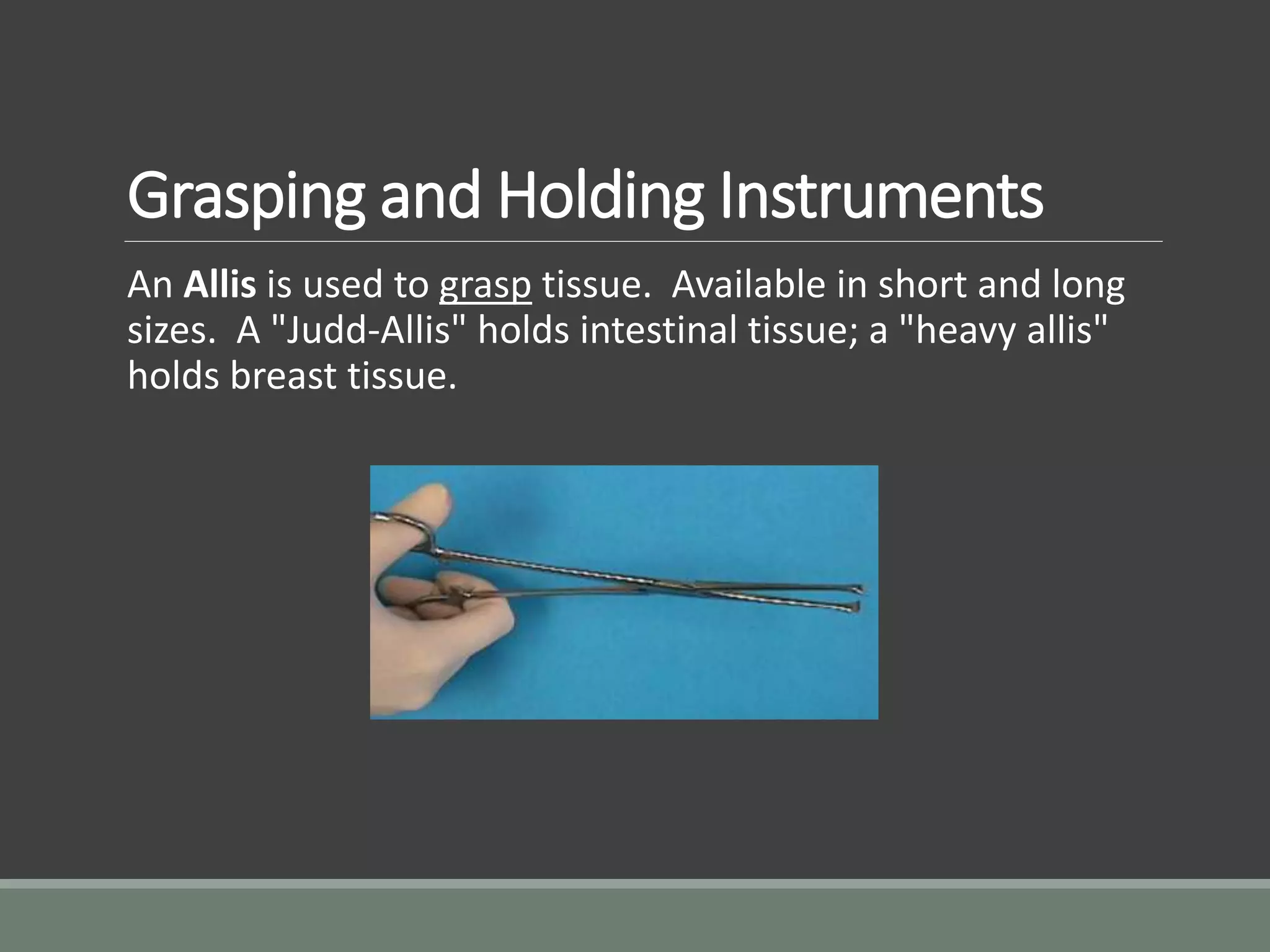 Grasping and Holding Instruments
An Allis is used to grasp tissue. Available in short and long
sizes. A "Judd-Allis" holds intestinal tissue; a "heavy allis"
holds breast tissue.
 