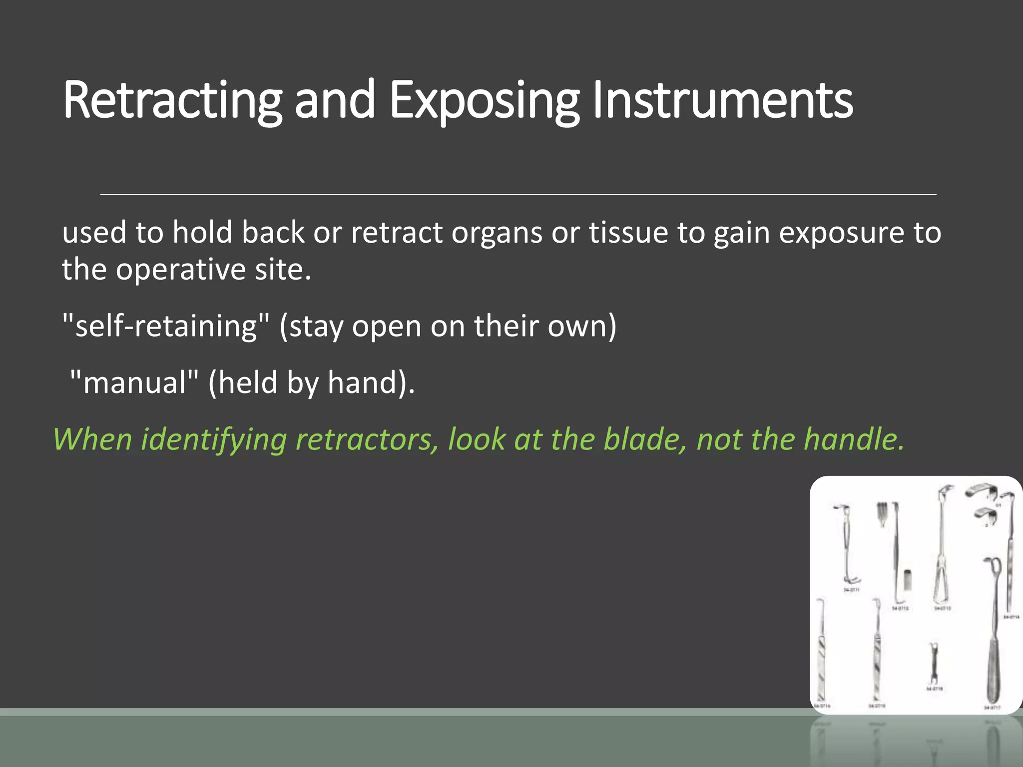 Retracting and Exposing Instruments
used to hold back or retract organs or tissue to gain exposure to
the operative site.
"self-retaining" (stay open on their own)
"manual" (held by hand).
When identifying retractors, look at the blade, not the handle.
 