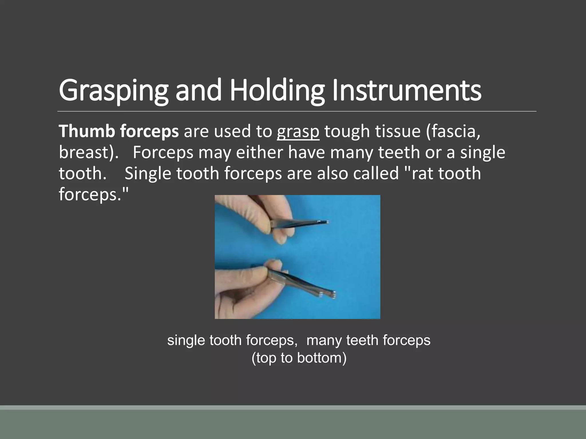 Grasping and Holding Instruments
Thumb forceps are used to grasp tough tissue (fascia,
breast). Forceps may either have many teeth or a single
tooth. Single tooth forceps are also called "rat tooth
forceps."
single tooth forceps, many teeth forceps
(top to bottom)
 