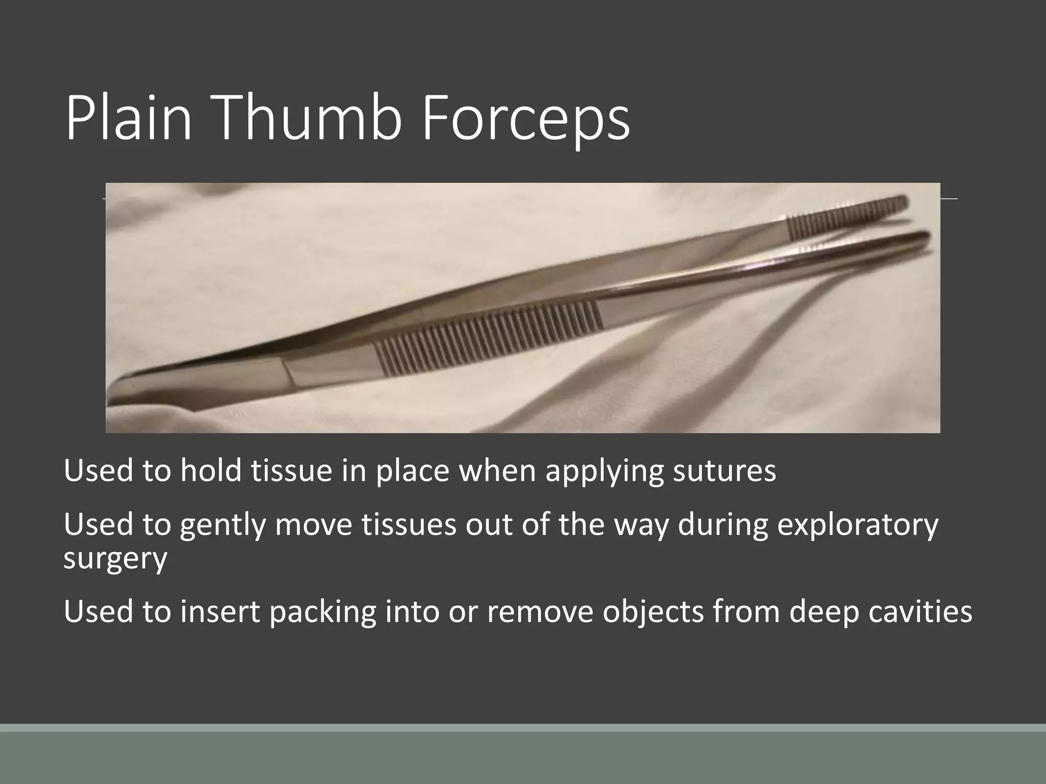 Plain Thumb Forceps
Used to hold tissue in place when applying sutures
Used to gently move tissues out of the way during exploratory
surgery
Used to insert packing into or remove objects from deep cavities
 