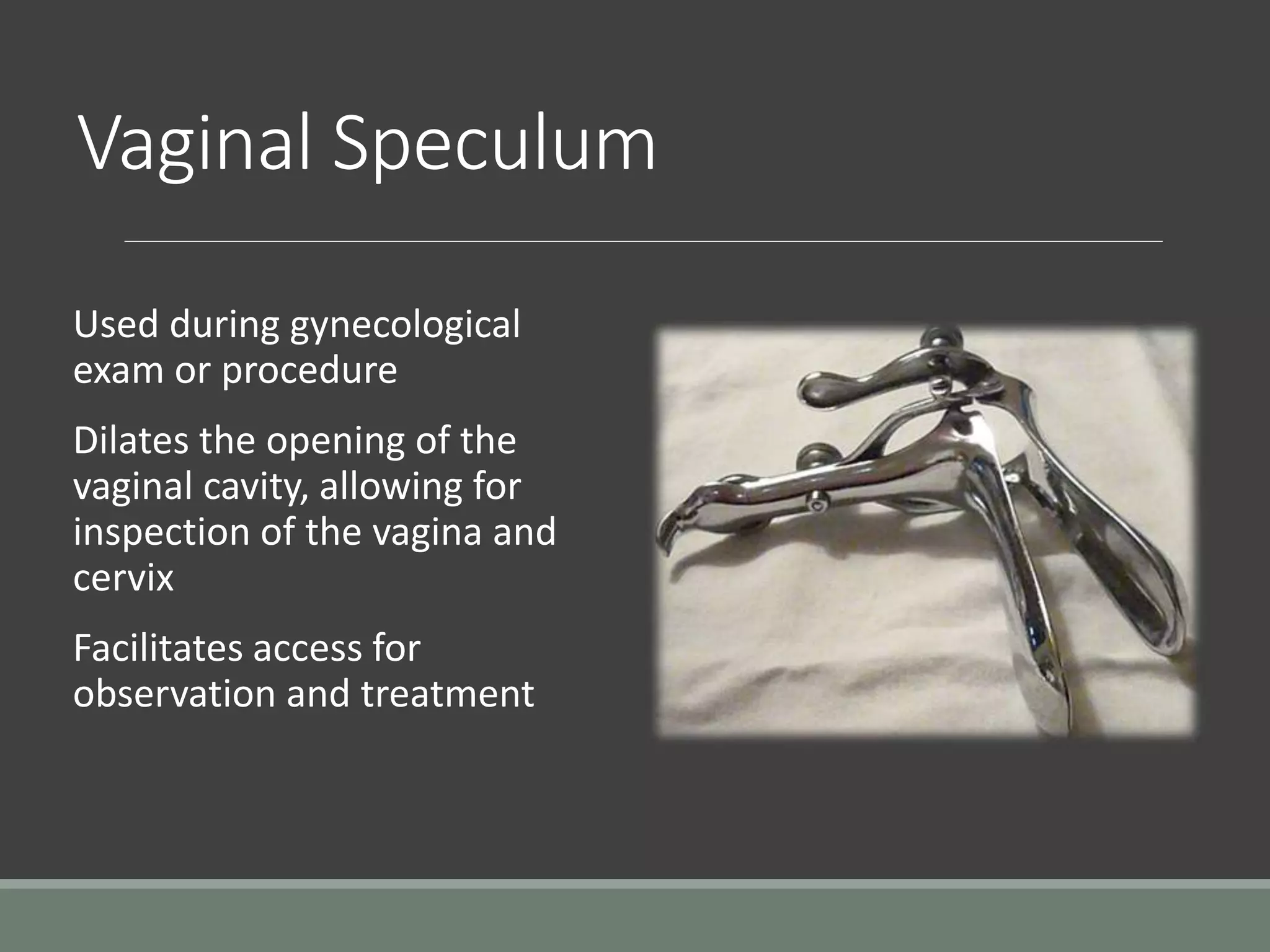 Vaginal Speculum
Used during gynecological
exam or procedure
Dilates the opening of the
vaginal cavity, allowing for
inspection of the vagina and
cervix
Facilitates access for
observation and treatment
 