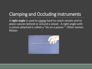 Clamping and Occluding Instruments
A right angle is used to clamp hard-to-reach vessels and to
place sutures behind or around a vessel. A right angle with
a suture attached is called a "tie on a passer." Other names:
Mixter.
 