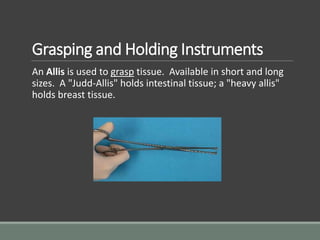 Grasping and Holding Instruments
An Allis is used to grasp tissue. Available in short and long
sizes. A "Judd-Allis" holds intestinal tissue; a "heavy allis"
holds breast tissue.
 
