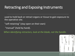 Retracting and Exposing Instruments
used to hold back or retract organs or tissue to gain exposure to
the operative site.
"self-retaining" (stay open on their own)
"manual" (held by hand).
When identifying retractors, look at the blade, not the handle.
 