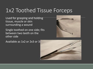 1x2 Toothed Tissue Forceps
Used for grasping and holding
tissue, muscle or skin
surrounding a wound
Single toothed on one side; fits
between two teeth on the
other side
Available as 1x2 or 2x3 or 3x4
 