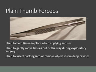 Plain Thumb Forceps
Used to hold tissue in place when applying sutures
Used to gently move tissues out of the way during exploratory
surgery
Used to insert packing into or remove objects from deep cavities
 
