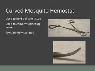 Curved Mosquito Hemostat
Used to hold delicate tissue
Used to compress bleeding
vessels
Jaws are fully serrated
 