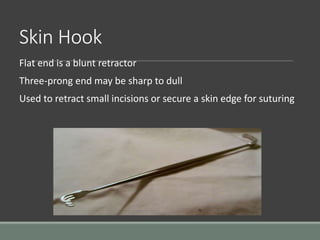Skin Hook
Flat end is a blunt retractor
Three-prong end may be sharp to dull
Used to retract small incisions or secure a skin edge for suturing
 