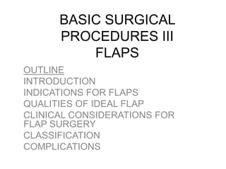 BASIC SURGICAL
PROCEDURES III
FLAPS
OUTLINE
INTRODUCTION
INDICATIONS FOR FLAPS
QUALITIES OF IDEAL FLAP
CLINICAL CONSIDERATIONS FOR
FLAP SURGERY
CLASSIFICATION
COMPLICATIONS
 