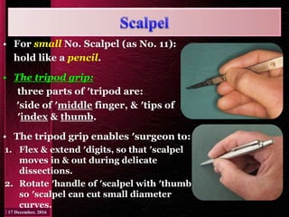 • For small No. Scalpel (as No. 11):
hold like a pencil.
• The tripod grip:
three parts of ′tripod are:
′side of ′middle finger, & ′tips of
′index & thumb.
• The tripod grip enables ′surgeon to:
1. Flex & extend ′digits, so that ′scalpel
moves in & out during delicate
dissections.
2. Rotate ′handle of ′scalpel with ′thumb,
so ′scalpel can cut small diameter
curves.
 