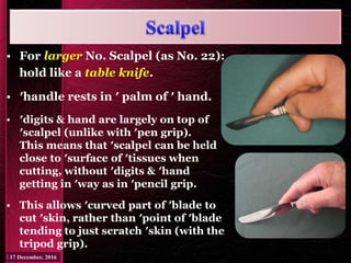 • For larger No. Scalpel (as No. 22):
hold like a table knife.
• ′handle rests in ′ palm of ′ hand.
• ′digits & hand are largely on top of
′scalpel (unlike with ′pen grip).
This means that ′scalpel can be held
close to ′surface of ′tissues when
cutting, without ′digits & ′hand
getting in ′way as in ′pencil grip.
• This allows ′curved part of ′blade to
cut ′skin, rather than ′point of ′blade
tending to just scratch ′skin (with the
tripod grip).
 