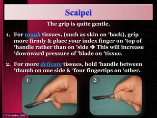 The grip is quite gentle.
1. For tough tissues, (such as skin on ′back), grip
more firmly & place your index finger on ′top of
′handle rather than on ′side  This will increase
′downward pressure of ′blade on ′tissue.
2. For more delicate tissues, hold ′handle between
′thumb on one side & ′four fingertips on ′other.
1 2
 