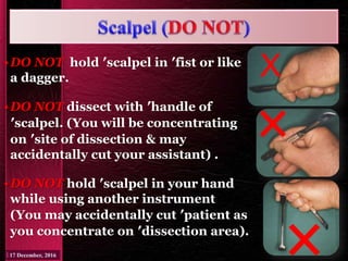 •DO NOT hold ′scalpel in ′fist or like
a dagger.
•DO NOT dissect with ′handle of
′scalpel. (You will be concentrating
on ′site of dissection & may
accidentally cut your assistant) .
•DO NOT hold ′scalpel in your hand
while using another instrument
(You may accidentally cut ′patient as
you concentrate on ′dissection area).
X
 