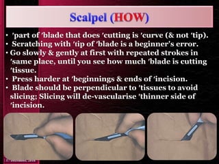 • ′part of ′blade that does ′cutting is ′curve (& not ′tip).
• Scratching with ′tip of ′blade is a beginner's error.
• Go slowly & gently at first with repeated strokes in
′same place, until you see how much ′blade is cutting
′tissue.
• Press harder at ′beginnings & ends of ′incision.
• Blade should be perpendicular to ′tissues to avoid
slicing; Slicing will de-vascularise ′thinner side of
′incision.
 