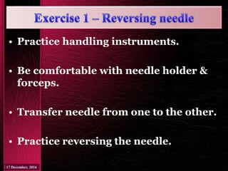 • Practice handling instruments.
• Be comfortable with needle holder &
forceps.
• Transfer needle from one to the other.
• Practice reversing the needle.
 