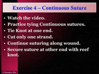 • Watch the video.
• Practice tying Continuous sutures.
• Tie Knot at one end.
• Cut only one strand.
• Continue suturing along wound.
• Secure suture at other end with reef
knot.
 