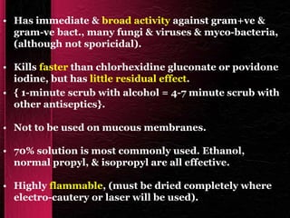 • Has immediate & broad activity against gram+ve &
gram-ve bact., many fungi & viruses & myco-bacteria,
(although not sporicidal).
• Kills faster than chlorhexidine gluconate or povidone
iodine, but has little residual effect.
• { 1-minute scrub with alcohol = 4-7 minute scrub with
other antiseptics}.
• Not to be used on mucous membranes.
• 70% solution is most commonly used. Ethanol,
normal propyl, & isopropyl are all effective.
• Highly flammable, (must be dried completely where
electro-cautery or laser will be used).
 