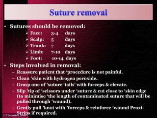 • Sutures should be removed:
 Face: 3-4 days
 Scalp: 5 days
 Trunk: 7 days
 Limb: 7-10 days
 Foot: 10-14 days
• Steps involved in removal:
– Reassure patient that ′procedure is not painful.
– Clean ′skin with hydrogen peroxide.
– Grasp one of ′suture ‘tails’ with forceps & elevate.
– Slip ′tip of ′scissors under ′suture & cut close to ′skin edge
(to minimise ′the length of contaminated suture that will be
pulled through ′wound).
– Gently pull ′knot with ′forceps & reinforce ′wound Proxi-
Strips if required.
 