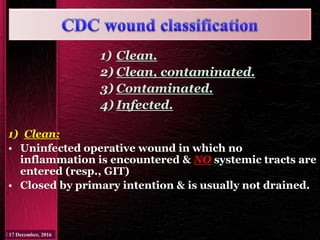 1) Clean.
2) Clean, contaminated.
3) Contaminated.
4) Infected.
1) Clean:
• Uninfected operative wound in which no
inflammation is encountered & NO systemic tracts are
entered (resp., GIT)
• Closed by primary intention & is usually not drained.
 