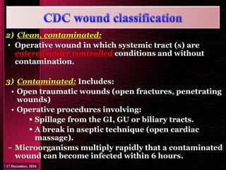 2) Clean, contaminated:
• Operative wound in which systemic tract (s) are
entered under controlled conditions and without
contamination.
3) Contaminated: Includes:
• Open traumatic wounds (open fractures, penetrating
wounds)
• Operative procedures involving:
 Spillage from the GI, GU or biliary tracts.
 A break in aseptic technique (open cardiac
massage).
− Microorganisms multiply rapidly that a contaminated
wound can become infected within 6 hours.
 