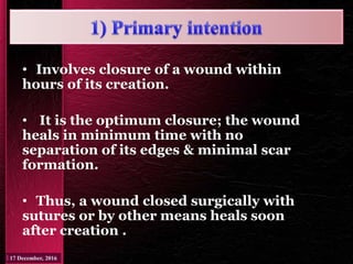 • Involves closure of a wound within
hours of its creation.
• It is the optimum closure; the wound
heals in minimum time with no
separation of its edges & minimal scar
formation.
• Thus, a wound closed surgically with
sutures or by other means heals soon
after creation .
 