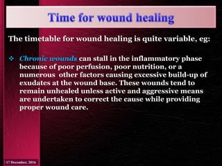 The timetable for wound healing is quite variable, eg:
 Chronic wounds can stall in the inflammatory phase
because of poor perfusion, poor nutrition, or a
numerous other factors causing excessive build-up of
exudates at the wound base. These wounds tend to
remain unhealed unless active and aggressive means
are undertaken to correct the cause while providing
proper wound care.
 