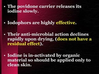 • The povidone carrier releases its
iodine slowly.
• Iodophors are highly effective.
• Their anti-microbial action declines
rapidly upon drying, (does not have a
residual effect).
• Iodine is in-activated by organic
material so should be applied only to
clean skin.
 