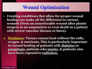 • Creating conditions that allow for proper wound
healing can make all the difference in various
wounds (from an unnoticeable wound after plastic
surgery to an amputation or even death in a patient
with severe vascular disease or burn).
1. Perfusion: Tissues cannot heal without the cells,
oxygen, & nutrients. This is particularly important
in wound healing of patients with diabetes or
paraplegia, patients who smoke, & patients who
have been exposed to radiation.
 