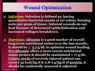 2. Infection: Infection is defined as: having
quantitative bacterial counts of 105 colony forming
units per gram of tissue. Infected wounds do not
heal because of decreased epithelialization and
increased collagen breakdown.
3. Nutrition: Albumin is a good marker of overall
long-term nutritional status over the last month;,
it should be > 3.5 g/dL to optimize wound healing.
Pre-albumin offers a more recent nutritional
status picture & should be maintained > 17 g/dL.
Caloric needs of severely injured patient can
exceed 35 kcal/kg/d & 0.8-2 g/kg/d of protein, &
should be continually assessed & adjusted.
 