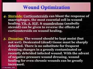 4. Steroids: Corticosteroids can blunt the response of
macrophages, the most essential cell in wound
healing. Vit. A, IGF, & oxandrolone (anabolic
steroid) can be given to reverse the effects of
corticosteroids on wound healing.
5. Dressing: The wound should be kept moist (but
not wet). Desiccated (dead) tissue must be sharply
debrided. There is no substitute for frequent
dressing changes in a grossly contaminated or
recently debrided infected wound. With the advent
of negative pressure wound dressing, wound
healing for even chronic wounds can be greatly
increased.
 