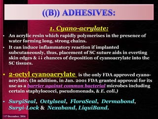 1. Cyano-acrylate:
• An acrylic resin which rapidly polymerises in the presence of
water forming long, strong chains.
• It can induce inflammatory reaction if implanted
subcutaneously, thus, placement of SC suture aids in everting
skin edges &  chances of deposition of cyanoacrylate into the
SC tissues.
• 2-octyl cyanoacrylate is the only FDA approved cyano-
acrylate. (In addition, in Jan. 2001 FDA granted approval for its
use as a barrier against common bacterial microbes including
certain staphylococci, pseudomonads, & E. coli.)
• SurgiSeal, Octylseal, FloraSeal, Dermabond,
Surgi-Lock & Nexaband, LiquiBand.
 