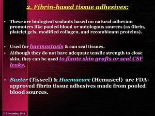 2. Fibrin-based tissue adhesives:
• These are biological sealants based on natural adhesion
promoters like pooled blood or autologous sources (as fibrin,
platelet gels, modified collagen, and recombinant proteins).
• Used for haemostasis & can seal tissues.
• Although they do not have adequate tensile strength to close
skin, they can be used to fixate skin grafts or seal CSF
leaks.
• Baxter (Tisseel) & Haemacure (Hemaseel) are FDA-
approved fibrin tissue adhesives made from pooled
blood sources.
 