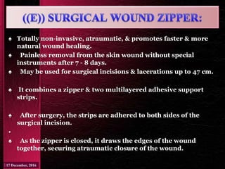 ♠ Totally non-invasive, atraumatic, & promotes faster & more
natural wound healing.
♠ Painless removal from the skin wound without special
instruments after 7 - 8 days.
♠ May be used for surgical incisions & lacerations up to 47 cm.
♠ It combines a zipper & two multilayered adhesive support
strips.
♠ After surgery, the strips are adhered to both sides of the
surgical incision.
•
♠ As the zipper is closed, it draws the edges of the wound
together, securing atraumatic closure of the wound.
 