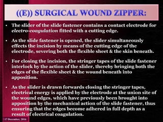 • The slider of the slide fastener contains a contact electrode for
electro-coagulation fitted with a cutting edge.
• As the slide fastener is opened, the slider simultaneously
effects the incision by means of the cutting edge of the
electrode, severing both the flexible sheet & the skin beneath.
• For closing the incision, the stringer tapes of the slide fastener
interlock by the action of the slider, thereby bringing both the
edges of the flexible sheet & the wound beneath into
apposition.
• As the slider is drawn forwards closing the stringer tapes,
electrical energy is applied by the electrode at the union site of
the wound edges, which have previously been brought into
apposition by the mechanical action of the slide fastener, thus
ensuring that the edges become adhered in full depth as a
result of electrical coagulation.
 