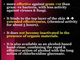 • more effective against gram +ve than
gram -ve bacteria, with less activity
against viruses & fungi.
• It binds to the top layer of the skin  
extended effectiveness, (chemical activity
for about 5 hours).
• It does not become inactivated in the
presence of organic materials.
• It is also available as an alcohol-based
hand-rinse, combining the rapid &
effective action of alcohol with the long
action of chlorhexidine gluconate.
 