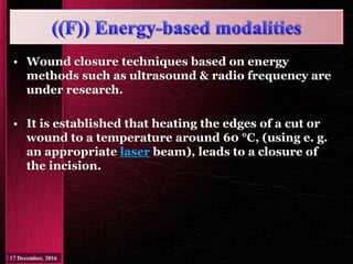 • Wound closure techniques based on energy
methods such as ultrasound & radio frequency are
under research.
• It is established that heating the edges of a cut or
wound to a temperature around 60 °C, (using e. g.
an appropriate laser beam), leads to a closure of
the incision.
 