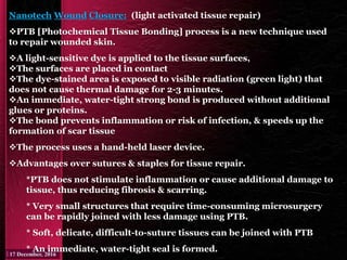 Nanotech Wound Closure: (light activated tissue repair)
PTB [Photochemical Tissue Bonding] process is a new technique used
to repair wounded skin.
A light-sensitive dye is applied to the tissue surfaces,
The surfaces are placed in contact
The dye-stained area is exposed to visible radiation (green light) that
does not cause thermal damage for 2-3 minutes.
An immediate, water-tight strong bond is produced without additional
glues or proteins.
The bond prevents inflammation or risk of infection, & speeds up the
formation of scar tissue
The process uses a hand-held laser device.
Advantages over sutures & staples for tissue repair.
*PTB does not stimulate inflammation or cause additional damage to
tissue, thus reducing fibrosis & scarring.
* Very small structures that require time-consuming microsurgery
can be rapidly joined with less damage using PTB.
* Soft, delicate, difficult-to-suture tissues can be joined with PTB
* An immediate, water-tight seal is formed.
 