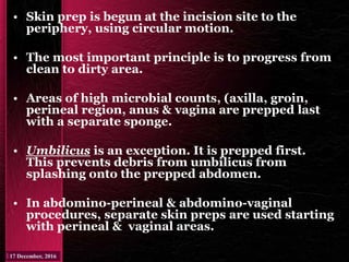 • Skin prep is begun at the incision site to the
periphery, using circular motion.
• The most important principle is to progress from
clean to dirty area.
• Areas of high microbial counts, (axilla, groin,
perineal region, anus & vagina are prepped last
with a separate sponge.
• Umbilicus is an exception. It is prepped first.
This prevents debris from umbilicus from
splashing onto the prepped abdomen.
• In abdomino-perineal & abdomino-vaginal
procedures, separate skin preps are used starting
with perineal & vaginal areas.
 