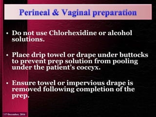 • Do not use Chlorhexidine or alcohol
solutions.
• Place drip towel or drape under buttocks
to prevent prep solution from pooling
under the patient’s coccyx.
• Ensure towel or impervious drape is
removed following completion of the
prep.
 