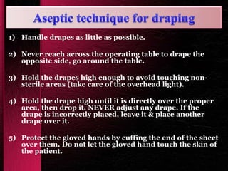 1) Handle drapes as little as possible.
2) Never reach across the operating table to drape the
opposite side, go around the table.
3) Hold the drapes high enough to avoid touching non-
sterile areas (take care of the overhead light).
4) Hold the drape high until it is directly over the proper
area, then drop it. NEVER adjust any drape. If the
drape is incorrectly placed, leave it & place another
drape over it.
5) Protect the gloved hands by cuffing the end of the sheet
over them. Do not let the gloved hand touch the skin of
the patient.
 