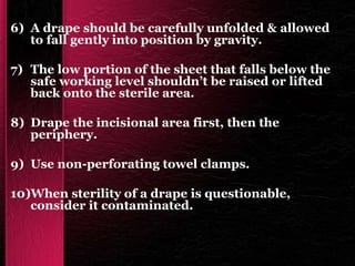 6) A drape should be carefully unfolded & allowed
to fall gently into position by gravity.
7) The low portion of the sheet that falls below the
safe working level shouldn’t be raised or lifted
back onto the sterile area.
8) Drape the incisional area first, then the
periphery.
9) Use non-perforating towel clamps.
10)When sterility of a drape is questionable,
consider it contaminated.
 