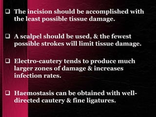  The incision should be accomplished with
the least possible tissue damage.
 A scalpel should be used, & the fewest
possible strokes will limit tissue damage.
 Electro-cautery tends to produce much
larger zones of damage & increases
infection rates.
 Haemostasis can be obtained with well-
directed cautery & fine ligatures.
 