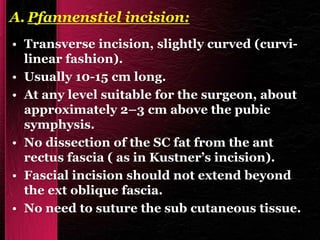 A. Pfannenstiel incision:
• Transverse incision, slightly curved (curvi-
linear fashion).
• Usually 10-15 cm long.
• At any level suitable for the surgeon, about
approximately 2–3 cm above the pubic
symphysis.
• No dissection of the SC fat from the ant
rectus fascia ( as in Kustner’s incision).
• Fascial incision should not extend beyond
the ext oblique fascia.
• No need to suture the sub cutaneous tissue.
 