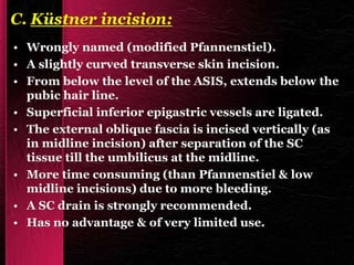 C. Küstner incision:
• Wrongly named (modified Pfannenstiel).
• A slightly curved transverse skin incision.
• From below the level of the ASIS, extends below the
pubic hair line.
• Superficial inferior epigastric vessels are ligated.
• The external oblique fascia is incised vertically (as
in midline incision) after separation of the SC
tissue till the umbilicus at the midline.
• More time consuming (than Pfannenstiel & low
midline incisions) due to more bleeding.
• A SC drain is strongly recommended.
• Has no advantage & of very limited use.
 